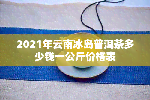 2021年云南冰岛普洱茶多少钱一公斤价格表