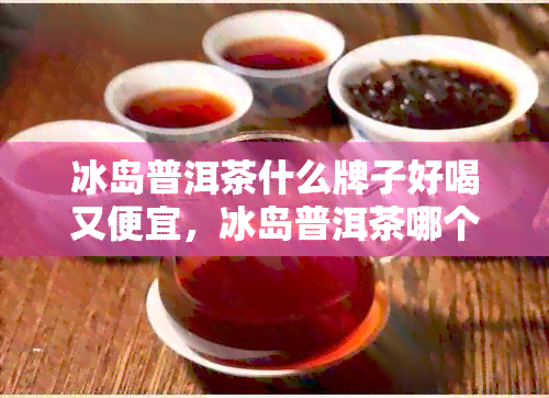 冰岛普洱茶什么牌子好喝又便宜，冰岛普洱茶哪个牌子好喝点