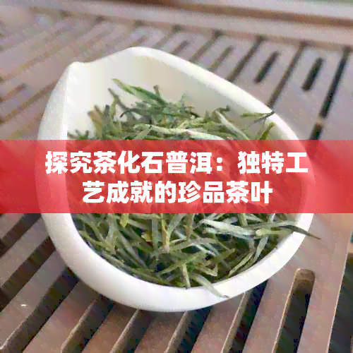 探究茶化石普洱：独特工艺成就的珍品茶叶