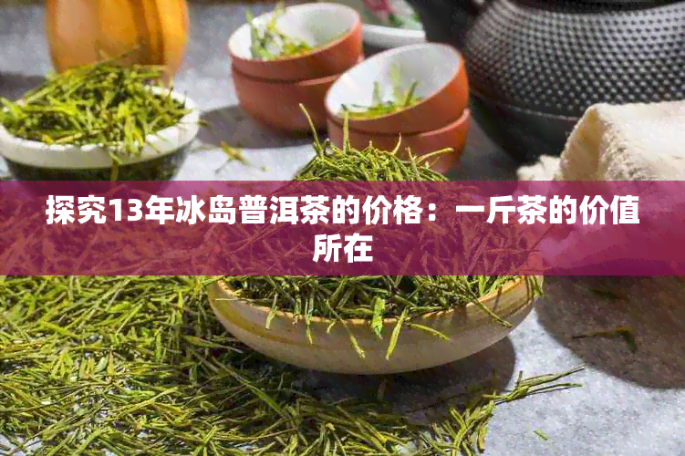 探究13年冰岛普洱茶的价格：一斤茶的价值所在