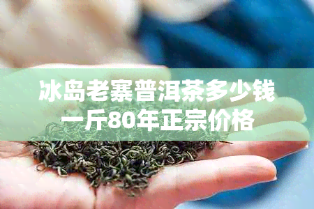 冰岛老寨普洱茶多少钱一斤80年正宗价格