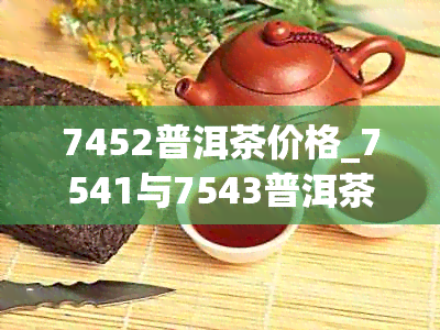 7452普洱茶价格_7541与7543普洱茶多少钱