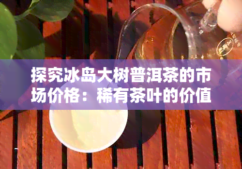 探究冰岛大树普洱茶的市场价格：稀有茶叶的价值所在