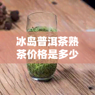 冰岛普洱茶熟茶价格是多少？357克熟茶价格表查询