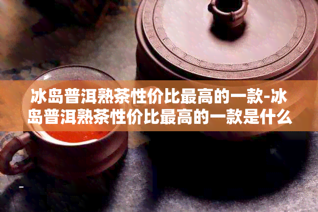 冰岛普洱熟茶性价比更高的一款-冰岛普洱熟茶性价比更高的一款是什么