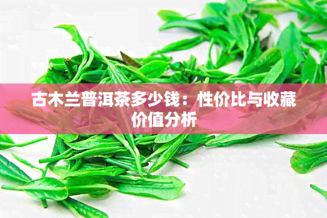 古木兰普洱茶多少钱：性价比与收藏价值分析