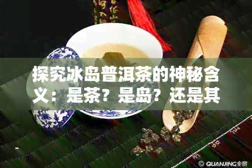 探究冰岛普洱茶的神秘含义：是茶？是岛？还是其他？