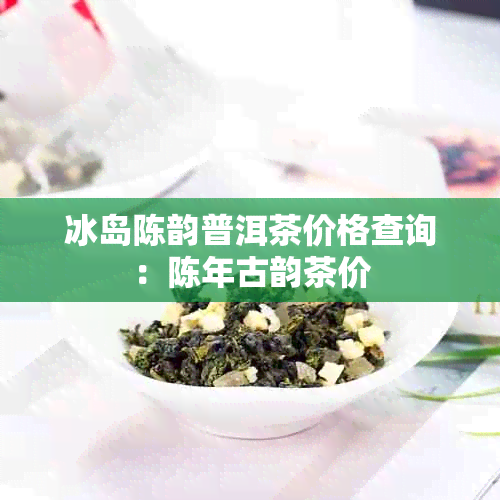 冰岛陈韵普洱茶价格查询：陈年古韵茶价