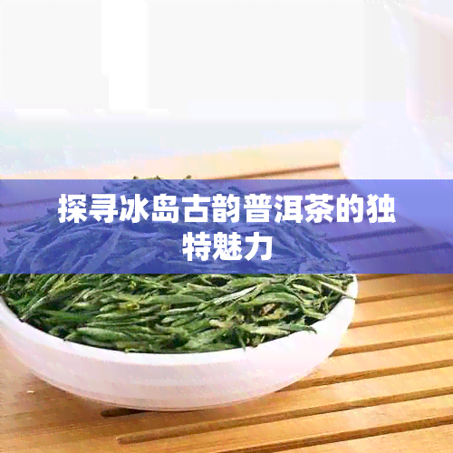 探寻冰岛古韵普洱茶的独特魅力