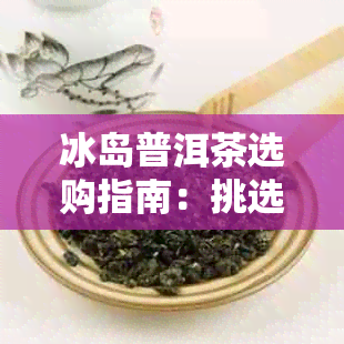 冰岛普洱茶选购指南：挑选技巧与要点解析