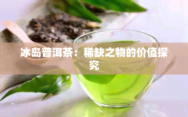 冰岛普洱茶：稀缺之物的价值探究