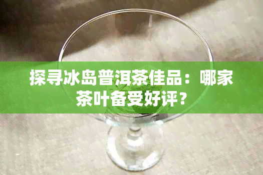 探寻冰岛普洱茶佳品：哪家茶叶备受好评？