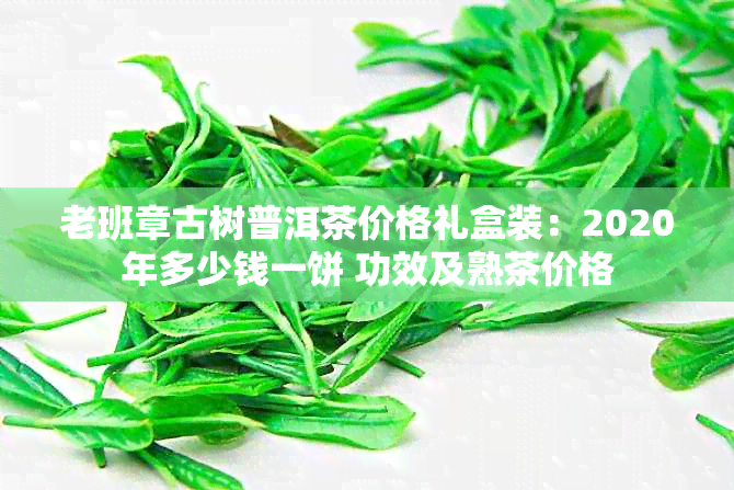 老班章古树普洱茶价格礼盒装：2020年多少钱一饼 功效及熟茶价格