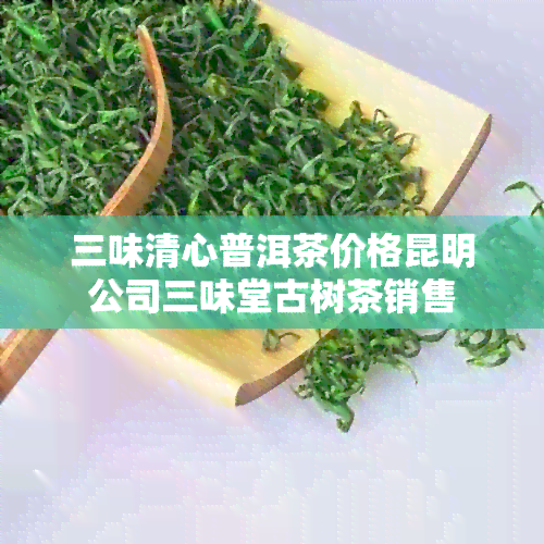 三味清心普洱茶价格昆明公司三味堂古树茶销售