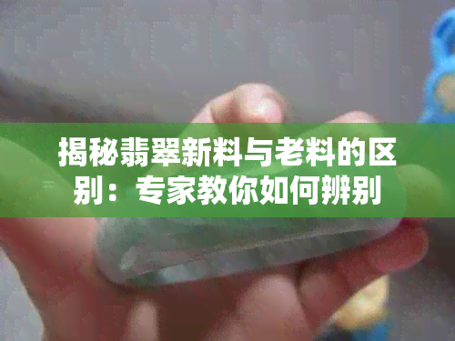 揭秘翡翠新料与老料的区别：专家教你如何辨别