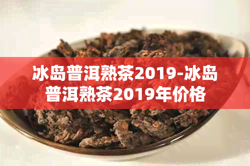 冰岛普洱熟茶2019-冰岛普洱熟茶2019年价格