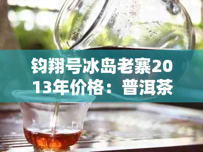 钧翔号冰岛老寨2013年价格：普洱茶市场行情