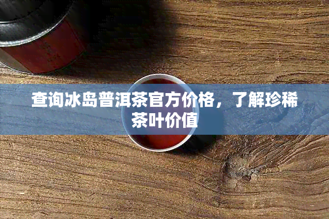 查询冰岛普洱茶官方价格，了解珍稀茶叶价值