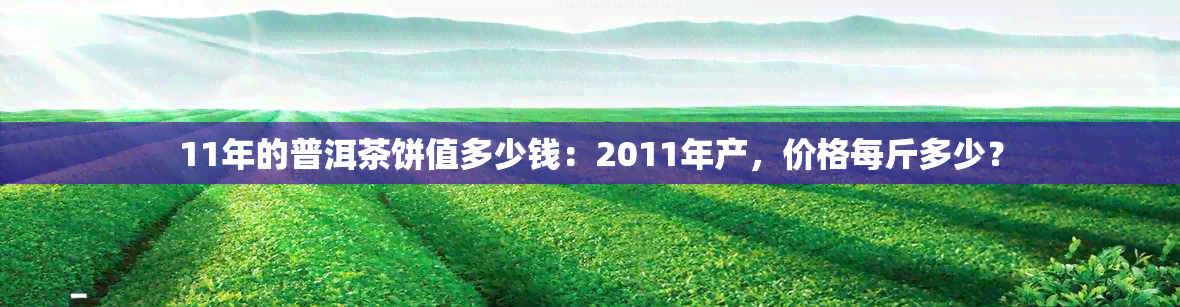 11年的普洱茶饼值多少钱：2011年产，价格每斤多少？