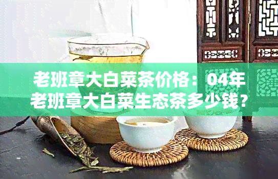 老班章大白菜茶价格：04年老班章大白菜生态茶多少钱？