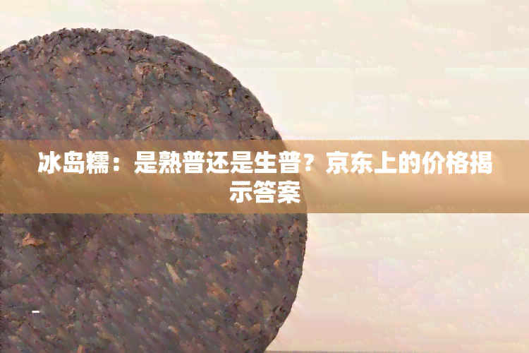 冰岛糯：是熟普还是生普？京东上的价格揭示答案