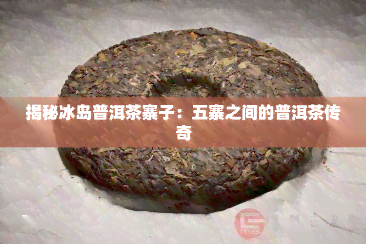 揭秘冰岛普洱茶寨子：五寨之间的普洱茶传奇