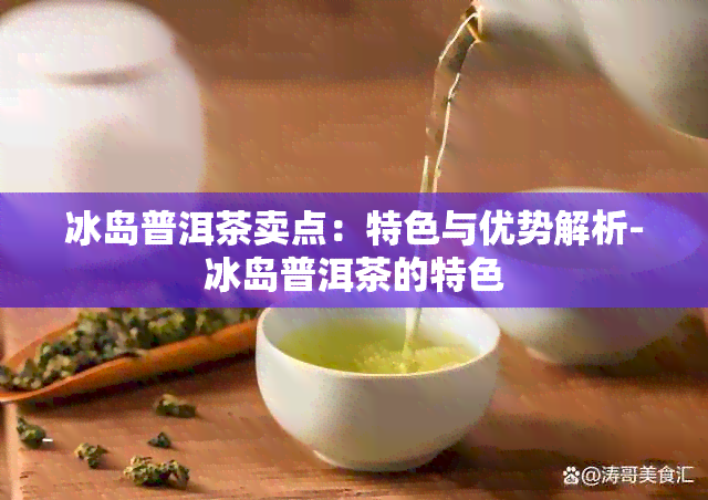 冰岛普洱茶卖点：特色与优势解析-冰岛普洱茶的特色