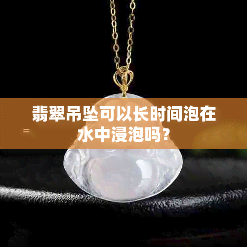 翡翠吊坠可以长时间泡在水中浸泡吗？