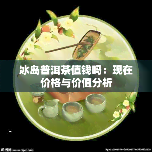 冰岛普洱茶值钱吗：现在价格与价值分析