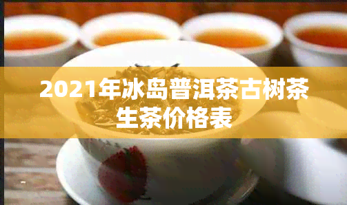 2021年冰岛普洱茶古树茶生茶价格表