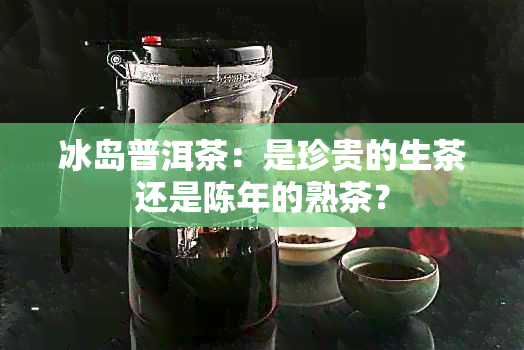 冰岛普洱茶：是珍贵的生茶还是陈年的熟茶？