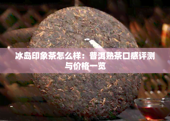 冰岛印象茶怎么样：普洱熟茶口感评测与价格一览