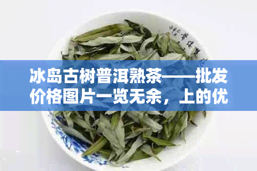 冰岛古树普洱熟茶——批发价格图片一览无余，上的优选