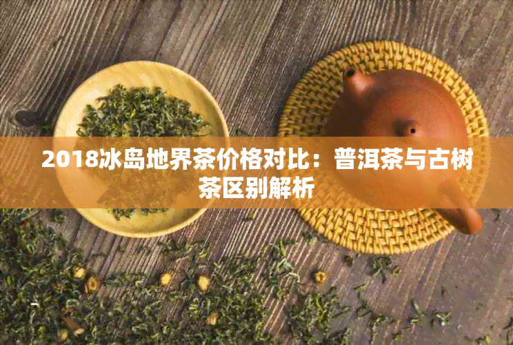 2018冰岛地界茶价格对比：普洱茶与古树茶区别解析