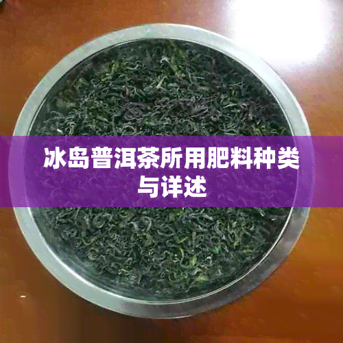 冰岛普洱茶所用肥料种类与详述