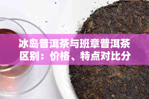 冰岛普洱茶与班章普洱茶区别：价格、特点对比分析