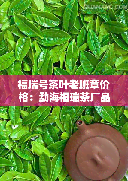 福瑞号茶叶老班章价格：勐海福瑞茶厂品质解析