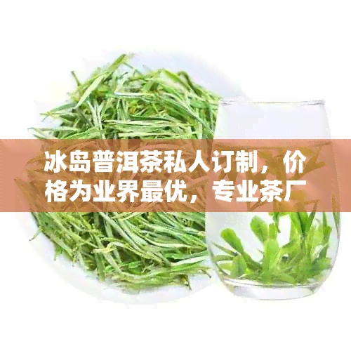 冰岛普洱茶私人订制，价格为业界更优，专业茶厂打造生茶佳品