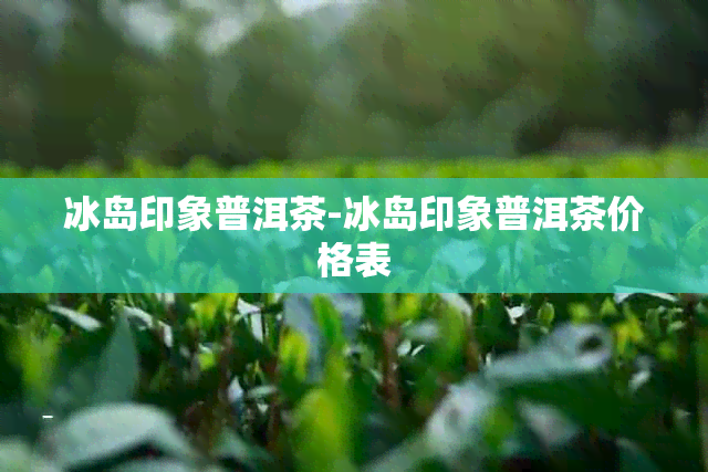 冰岛印象普洱茶-冰岛印象普洱茶价格表