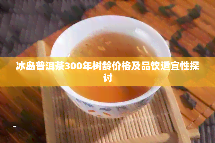 冰岛普洱茶300年树龄价格及品饮适宜性探讨