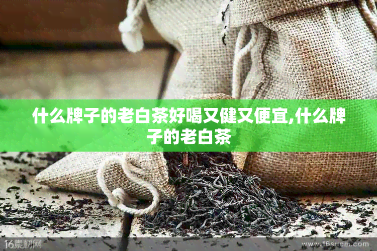 什么牌子的老白茶好喝又健又便宜,什么牌子的老白茶