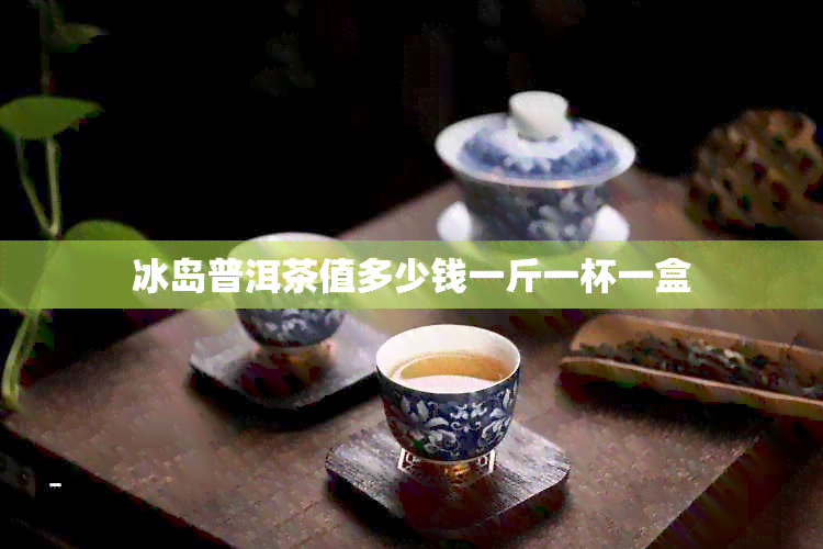 冰岛普洱茶值多少钱一斤一杯一盒