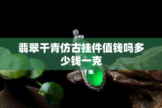 翡翠干青仿古挂件值钱吗多少钱一克