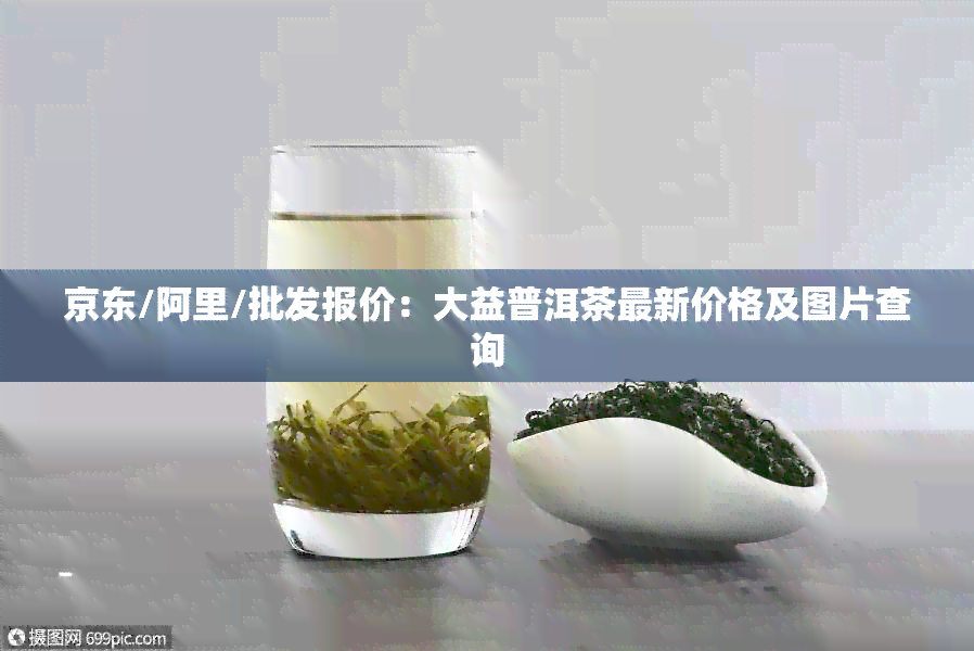 京东/阿里/批发报价：大益普洱茶最新价格及图片查询