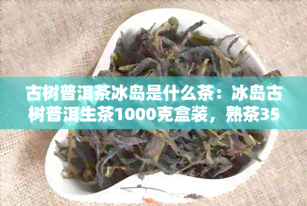 古树普洱茶冰岛是什么茶：冰岛古树普洱生茶1000克盒装，熟茶357克价格对比