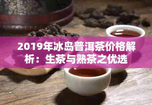 2019年冰岛普洱茶价格解析：生茶与熟茶之优选