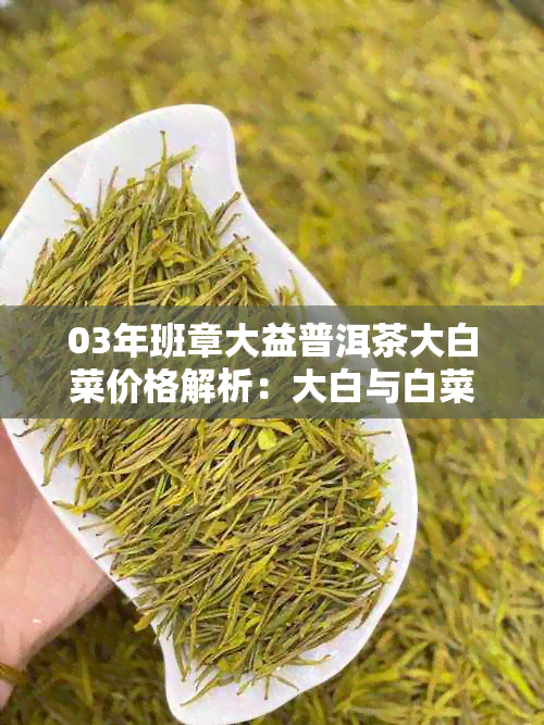 03年班章大益普洱茶大白菜价格解析：大白与白菜的完美结合