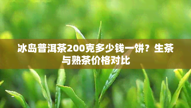 冰岛普洱茶200克多少钱一饼？生茶与熟茶价格对比