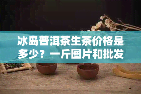 冰岛普洱茶生茶价格是多少？一斤图片和批发信息对比京东古树茶多少钱