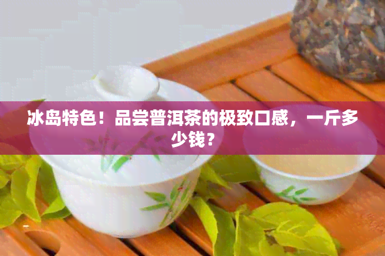 冰岛特色！品尝普洱茶的极致口感，一斤多少钱？